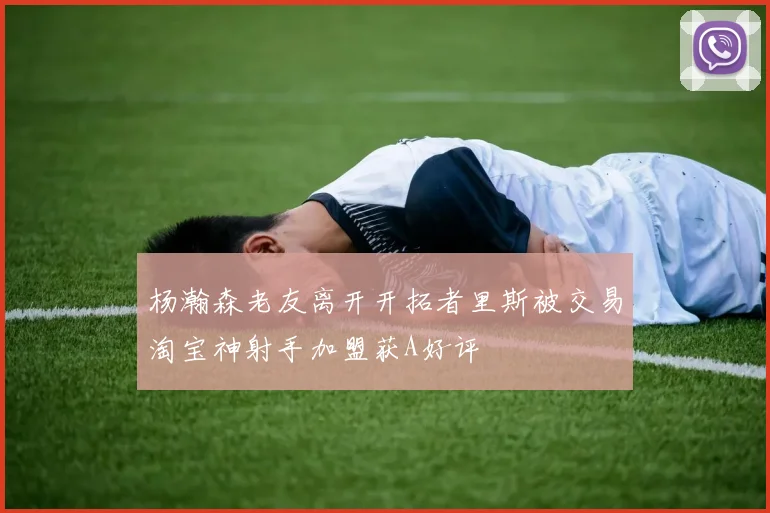 杨瀚森老友离开开拓者里斯被交易淘宝神射手加盟获A好评