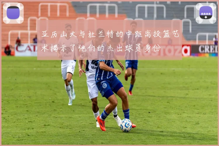 亚历山大与杜兰特的中距离投篮艺术揭示了他们的杰出球员身份
