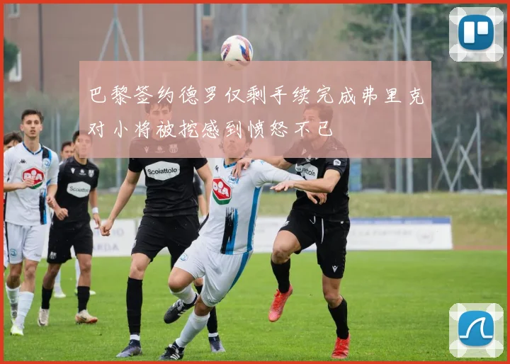 巴黎签约德罗仅剩手续完成弗里克对小将被挖感到愤怒不已