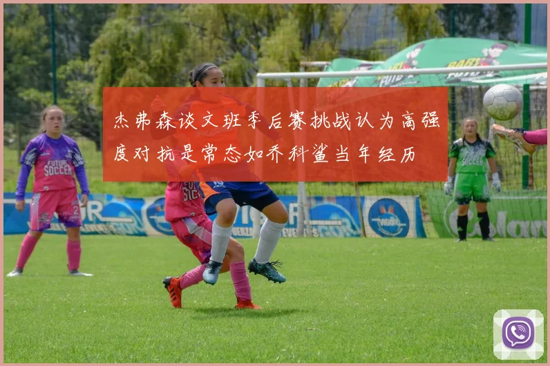 杰弗森谈文班季后赛挑战认为高强度对抗是常态如乔科鲨当年经历
