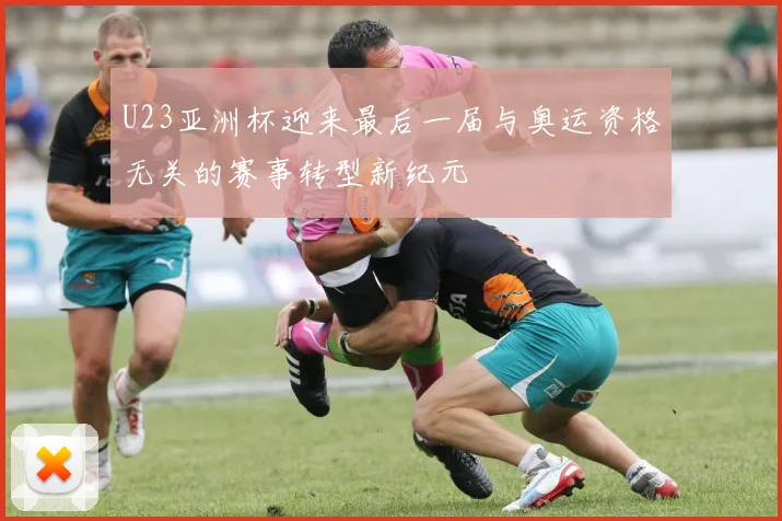 U23亚洲杯迎来最后一届与奥运资格无关的赛事转型新纪元