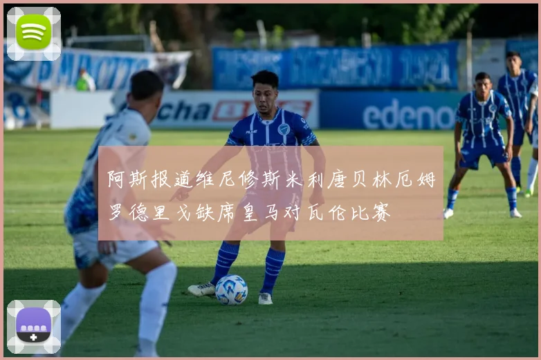 阿斯报道维尼修斯米利唐贝林厄姆罗德里戈缺席皇马对瓦伦比赛