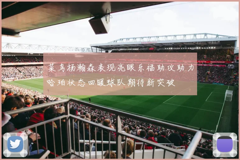 菜鸟杨瀚森表现亮眼乐福助攻助力哈珀状态回暖球队期待新突破