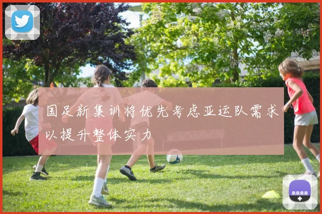 国足新集训将优先考虑亚运队需求以提升整体实力