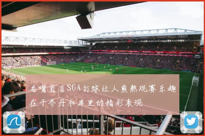 名嘴直言SGA打球让人煎熬观赛乐趣在于乔丹和库里的精彩表现