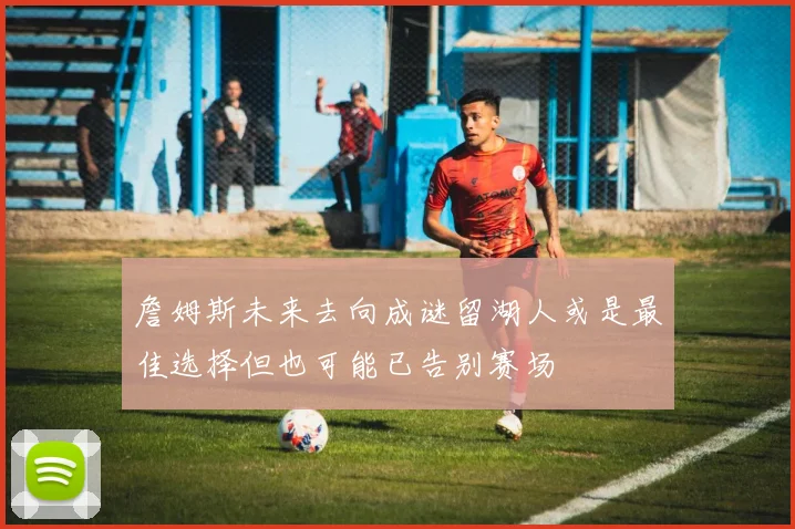 詹姆斯未来去向成谜留湖人或是最佳选择但也可能已告别赛场