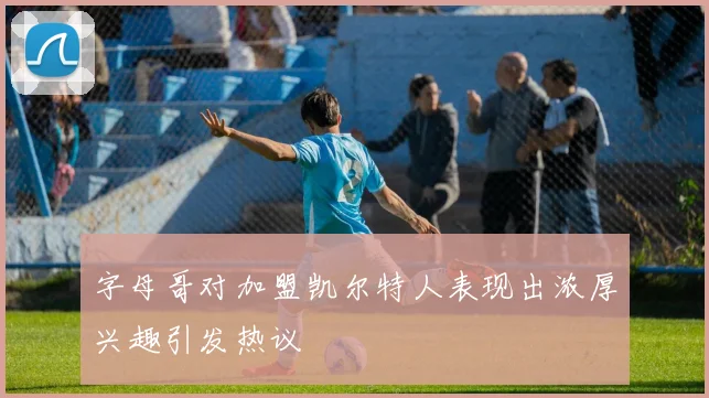 字母哥对加盟凯尔特人表现出浓厚兴趣引发热议