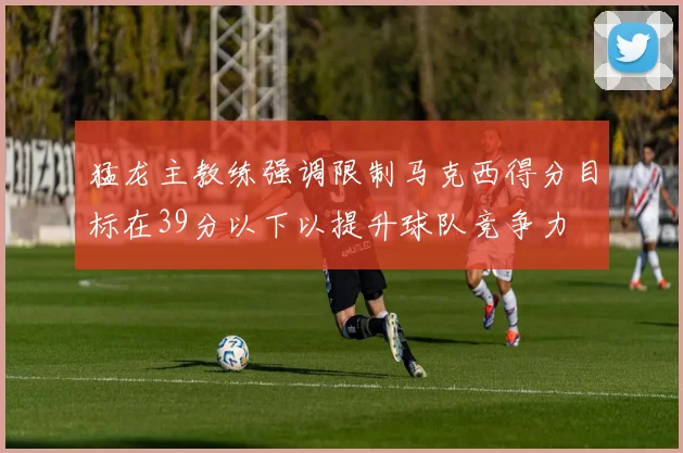 猛龙主教练强调限制马克西得分目标在39分以下以提升球队竞争力