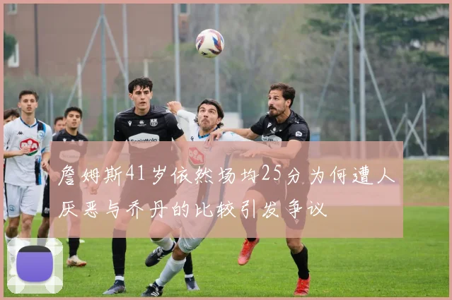 詹姆斯41岁依然场均25分为何遭人厌恶与乔丹的比较引发争议