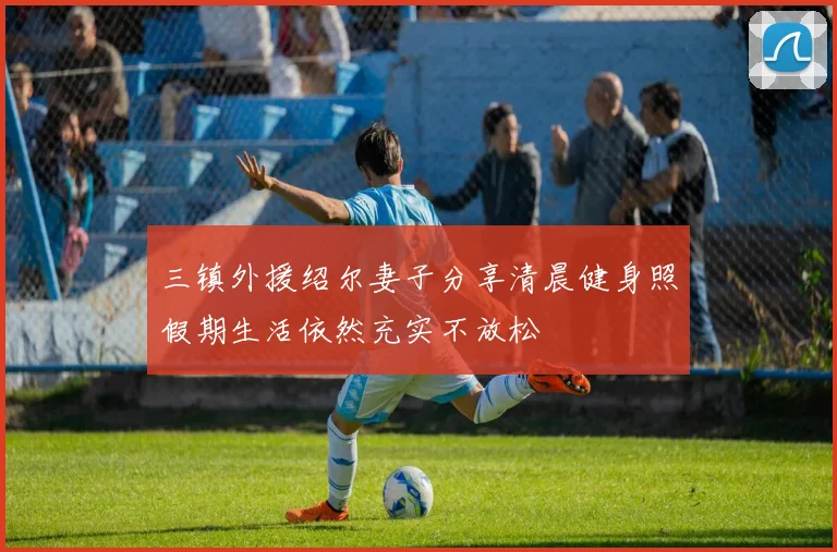三镇外援绍尔妻子分享清晨健身照假期生活依然充实不放松