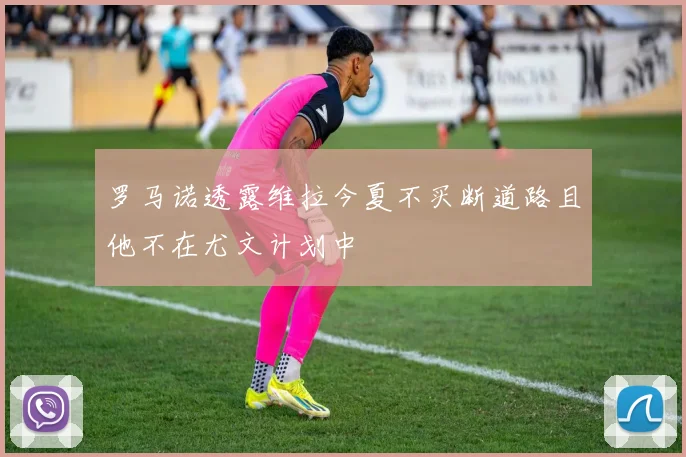 罗马诺透露维拉今夏不买断道路且他不在尤文计划中