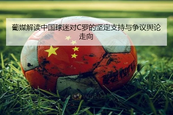 葡媒解读中国球迷对C罗的坚定支持与争议舆论走向 - MilanSports